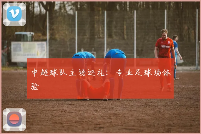 中超球队主场巡礼:专业足球场体验