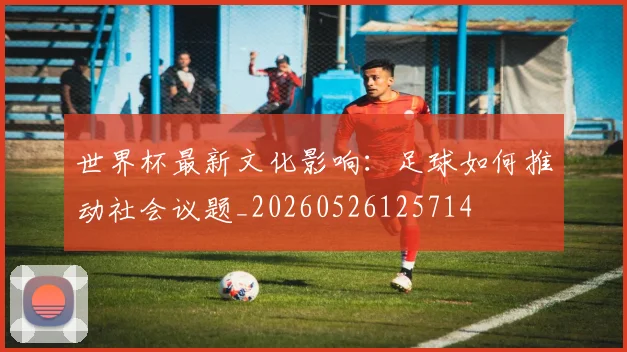 世界杯最新文化影响：足球如何推动社会议题_20260526125714