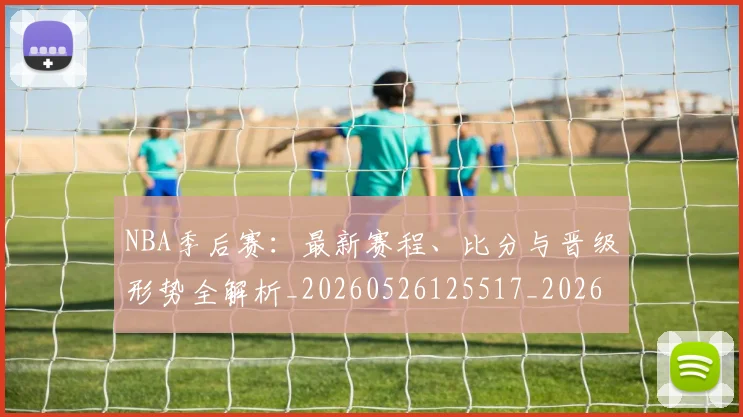 NBA季后赛：最新赛程、比分与晋级形势全解析_20260526125517_20260607160140