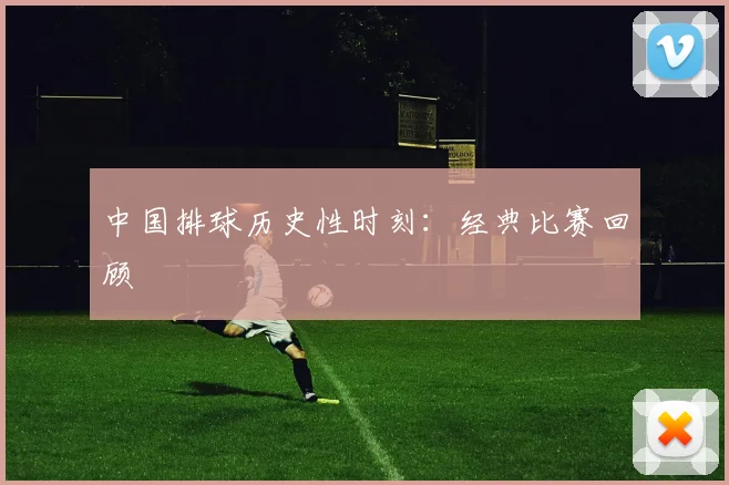 中国排球历史性时刻：经典比赛回顾